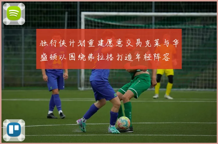 独行侠计划重建愿意交易克莱与华盛顿以围绕弗拉格打造年轻阵容