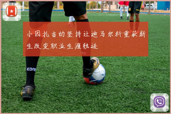 小因扎吉的坚持让迪马尔科重获新生改变职业生涯轨迹