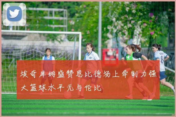 埃奇库姆盛赞恩比德场上牵制力强大篮球水平无与伦比