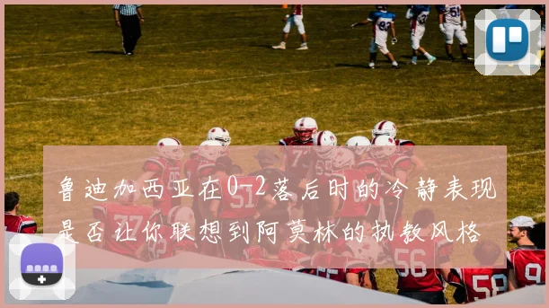 鲁迪加西亚在0-2落后时的冷静表现是否让你联想到阿莫林的执教风格
