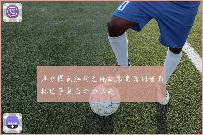 库尔图瓦和姆巴佩缺席皇马训练目标巴萨复出全力以赴