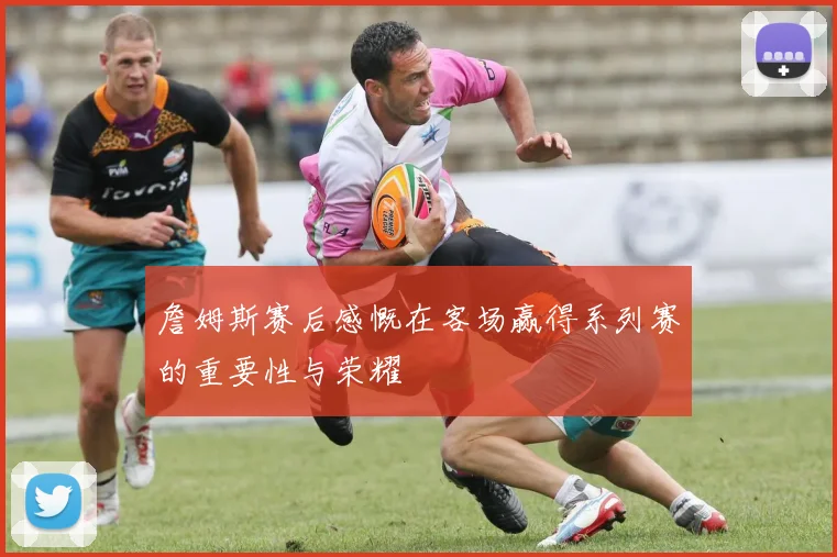 詹姆斯赛后感慨在客场赢得系列赛的重要性与荣耀