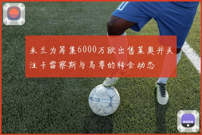 米兰为筹集6000万欧出售莱奥并关注卡雷察斯与乌尊的转会动态