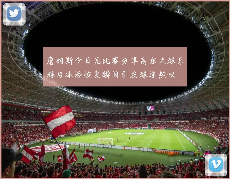 詹姆斯今日无比赛分享高尔夫球乐趣与冰浴恢复瞬间引发球迷热议