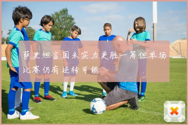 萨里坦言国米实力更胜一筹但单场比赛仍有逆转可能