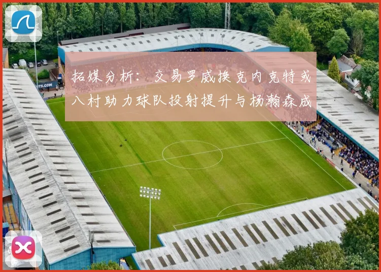 拓媒分析：交易罗威换克内克特或八村助力球队投射提升与杨瀚森成长