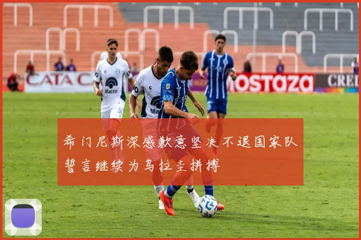 希门尼斯深感歉意坚决不退国家队誓言继续为乌拉圭拼搏