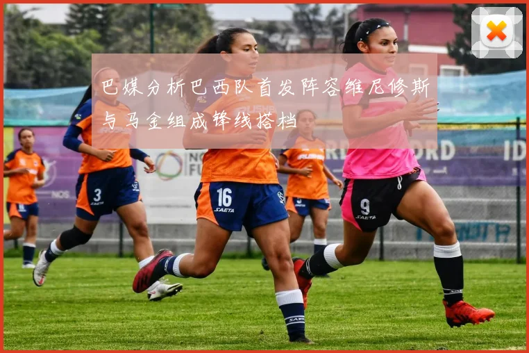 巴媒分析巴西队首发阵容维尼修斯与马金组成锋线搭档