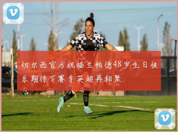切尔西官方祝福兰帕德48岁生日快乐期待下赛季英超再相聚