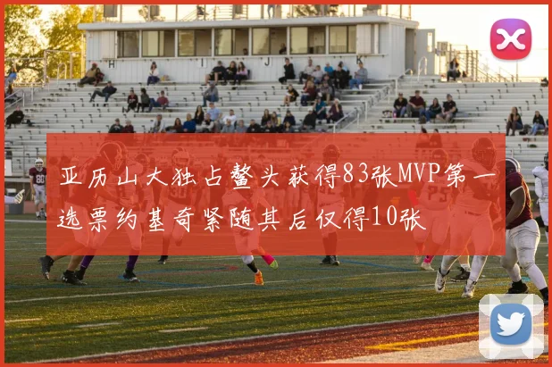 亚历山大独占鳌头获得83张MVP第一选票约基奇紧随其后仅得10张
