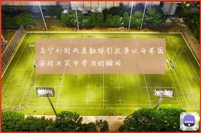 马宁补时两度触球引发争议海港国安对决笑中带泪的瞬间