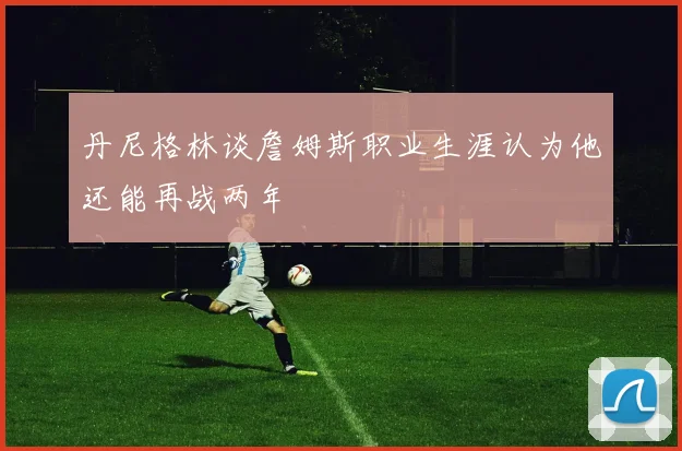 丹尼格林谈詹姆斯职业生涯认为他还能再战两年